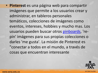 • Pinterest es una página web para compartir
  imágenes que permite a los usuarios crear y
  administrar, en tableros personales
  temáticos, colecciones de imágenes como
  eventos, intereses, hobbies y mucho mas. Los
  usuarios pueden buscar otros pinboards, 're-
  pin' imágenes para sus propias colecciones o
  darles 'me gusta'. La misión de Pinterest es
  "conectar a todos en el mundo, a través de
  cosas que encuentran interesante
 