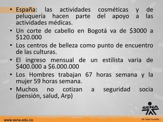 • España: las actividades cosméticas y de
  peluquería hacen parte del apoyo a las
  actividades médicas.
• Un corte de cabello en Bogotá va de $3000 a
  $120.000
• Los centros de belleza como punto de encuentro
  de las culturas.
• El ingreso mensual de un estilista varia de
  $400.000 a $6.000.000
• Los Hombres trabajan 67 horas semana y la
  mujer 59 horas semana.
• Muchos no cotizan a seguridad socia
  (pensión, salud, Arp)
 