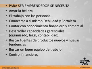 • PARA SER EMPRENDEDOR SE NECESITA.
• Amar la belleza.
• El trabajo con las personas.
• Conocerse a si mismo Debilidad y Fortaleza
• Contar con conocimiento financiero y comercial
• Desarrollar capacidades gerenciales
  (organizado, legal, contabilidad)
• Buscar fuentes de productos nuevos y nuevas
  tendencias
• Buscar un buen equipo de trabajo.
• Control financiero.
 
