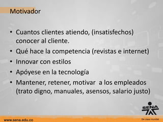 Motivador

• Cuantos clientes atiendo, (insatisfechos)
  conocer al cliente.
• Qué hace la competencia (revistas e internet)
• Innovar con estilos
• Apóyese en la tecnología
• Mantener, retener, motivar a los empleados
  (trato digno, manuales, asensos, salario justo)
 