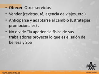 • Ofrecer Otros servicios
• Vender (revistas, té, agencia de viajes, etc.)
• Anticiparse y adaptarse al cambio (Estrategias
  promocionales) .
• No olvide “la apariencia física de sus
  trabajadores proyecta lo que es el salón de
  belleza y Spa
 