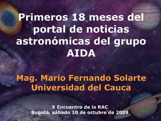 Primeros 18 meses del portal de noticias astronómicas del grupo AIDA Mag. Mario Fernando Solarte Universidad del Cauca X Encuentro de la RAC Bogotá, sábado 10 de octubre de 2009 