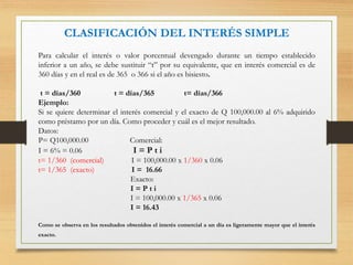 CLASIFICACIÓN DEL INTERÉS SIMPLE
Para calcular el interés o valor porcentual devengado durante un tiempo establecido
inferior a un año, se debe sustituir “t” por su equivalente, que en interés comercial es de
360 días y en el real es de 365 o 366 si el año es bisiesto.
t = días/360 t = días/365 t= días/366
Ejemplo:
Si se quiere determinar el interés comercial y el exacto de Q 100,000.00 al 6% adquirido
como préstamo por un día. Como proceder y cuál es el mejor resultado.
Datos:
P= Q100,000.00 Comercial:
I = 6% = 0.06 I = P t i
t= 1/360 (comercial) I = 100,000.00 x 1/360 x 0.06
t= 1/365 (exacto) I = 16.66
Exacto:
I = P t i
I = 100,000.00 x 1/365 x 0.06
I = 16.43
Como se observa en los resultados obtenidos el interés comercial a un día es ligeramente mayor que el interés
exacto.
 