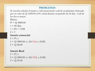PROBLEMAS
Se necesita calcular el interés o valor porcentual y real de un préstamo efectuado
por un valor de Q 3,000.00 al 8% anual durante un período de 60 días. Cuál de
los dos es mayor
Datos:
P = Q 3000.00
t = 60 días
i = 8% = 0.08
I = ?
Interés comercial:
I = P t i
I = Q 3000.00 x ( 60/360) x (0.08)
I = Q 40.00
Interés Real:
I = P t i
I = Q 3000.00 x ( 60/365) x (0.08)
I = Q 39.45
 