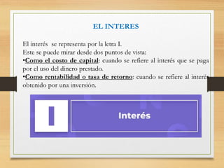EL INTERES
El interés se representa por la letra I.
Este se puede mirar desde dos puntos de vista:
•Como el costo de capital: cuando se refiere al interés que se paga
por el uso del dinero prestado.
•Como rentabilidad o tasa de retorno: cuando se refiere al interés
obtenido por una inversión.
 