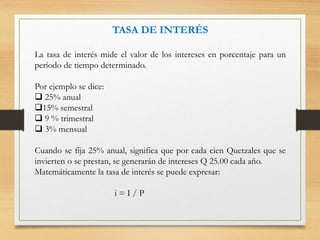 TASA DE INTERÉS
La tasa de interés mide el valor de los intereses en porcentaje para un
período de tiempo determinado.
Por ejemplo se dice:
 25% anual
15% semestral
 9 % trimestral
 3% mensual
Cuando se fija 25% anual, significa que por cada cien Quetzales que se
invierten o se prestan, se generarán de intereses Q 25.00 cada año.
Matemáticamente la tasa de interés se puede expresar:
i = I / P
 