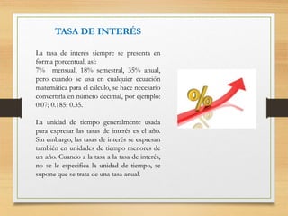 TASA DE INTERÉS
La tasa de interés siempre se presenta en
forma porcentual, así:
7% mensual, 18% semestral, 35% anual,
pero cuando se usa en cualquier ecuación
matemática para el cálculo, se hace necesario
convertirla en número decimal, por ejemplo:
0.07; 0.185; 0.35.
La unidad de tiempo generalmente usada
para expresar las tasas de interés es el año.
Sin embargo, las tasas de interés se expresan
también en unidades de tiempo menores de
un año. Cuando a la tasa a la tasa de interés,
no se le especifica la unidad de tiempo, se
supone que se trata de una tasa anual.
 