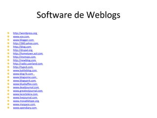 Software de Weblogs http://wordpress.org   www.vox.com   www.blogger.com   http://360.yahoo.com   http://blog.com   http://drupal.org   http://hometown.aol.com   http://msmvps.com   http://newblog.com   http://radio.userland.com   http://typo3.com   www.battleblog.com   www.blog-fx.com   www.blogsome.com   www.blogspirit.com   www.bluekaffee.com   www.deadjournal.com   www.greatestjournal.com   www.lacoctelera.com   www.livejournal.com   www.movabletype.org   www.myspace.com   www.opendiary.com   