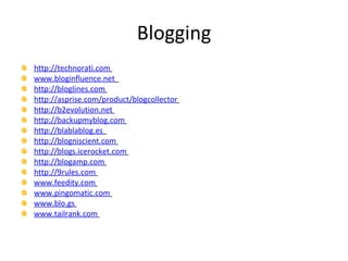 Blogging http://technorati.com   www.bloginfluence.net   http://bloglines.com   http://asprise.com/product/blogcollector   http://b2evolution.net   http://backupmyblog.com   http://blablablog.es   http://blogniscient.com   http://blogs.icerocket.com   http://blogamp.com   http://9rules.com   www.feedity.com   www.pingomatic.com   www.blo.gs   www.tailrank.com   