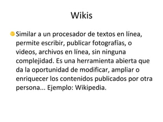 Wikis Similar a un procesador de textos en línea, permite escribir, publicar fotografías, o videos, archivos en línea, sin ninguna complejidad. Es una herramienta abierta que da la oportunidad de modificar, ampliar o enriquecer los contenidos publicados por otra persona... Ejemplo: Wikipedia. 