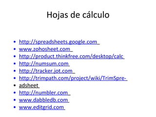 Hojas de cálculo http://spreadsheets.google.com   www.zohosheet.com   http://product.thinkfree.com/desktop/calc   http://numsum.com   http://tracker.jot.com   http://trimpath.com/project/wiki/TrimSpre-   adsheet  http://numbler.com   www.dabbledb.com   www.editgrid.com   