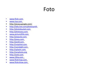 Foto www.flickr.com   www.riya.com   http://picasa.google.com/  http://labs.live.com/photosynth   http://photobucket.com   http://photozou.com   www.picture2life.com   http://pixpulse.com   http://pixsy.com   http://pxn8.com   http://snipshot.com   http://socialight.com   http://splashr.com   http://zenphoto.org   http://zoto.com   www.23hq.com   www.flickrmap.com   www.flickrshow.com   