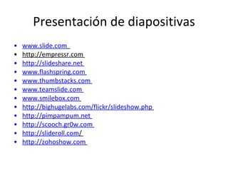 Presentación de diapositivas www.slide.com   http://empressr.com  http://slideshare.net   www.flashspring.com   www.thumbstacks.com   www.teamslide.com   www.smilebox.com   http://bighugelabs.com/flickr/slideshow.php   http://pimpampum.net   http://scooch.gr0w.com   http://slideroll.com /  http://zohoshow.com   