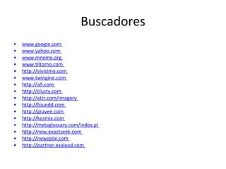 Buscadores www.google.com   www.yahoo.com   www.mnemo.org   www.tiltomo.com   http://vivisimo.com   www.twingine.com   http://a9.com   http://clusty.com   http://elzr.com/imagery   http://foundd.com   http://gravee.com   http://kosmix.com   http://metaglossary.com/index.pl   http://new.exactseek.com   http://newzpile.com   http://partner.exalead.com   