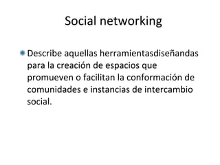 Social networking Describe aquellas herramientasdiseñandas para la creación de espacios que promueven o facilitan la conformación de comunidades e instancias de intercambio social. 