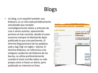 Blogs Un blog, o en español también una bitácora, es un sitio web periódicamente actualizado que recopila cronológicamente textos o artículos de uno o varios autores, apareciendo primero el más reciente, donde el autor conserva siempre la libertad de dejar publicado lo que crea pertinente. El término blog proviene de las palabras web y log ('log' en inglés = diario). El término bitácora, en referencia a los antiguos cuadernos de bitácora de los barcos, se utiliza preferentemente cuando el autor escribe sobre su vida propia como si fuese un diario, pero publicado en Internet en línea. 