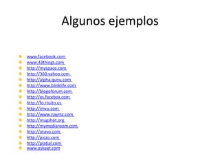Algunos ejemplos www.facebook.com   www.43things.com   http://myspace.com   http://360.yahoo.com   http://alpha.qunu.com   http://www.blinklife.com   http://blogoforum.com   http://es.facebox.com   http://fo.rtuito.us   http://imvu.com   http://www.naymz.com   http://mugshot.org   http://mymediaroom.com   http://otavo.com   http://piczo.com   http://platial.com   www.askeet.com   