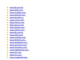 www.8p.com.br   www.bebo.com   www.multiply.com   www.blinklist.com   www.bluedot.us   www.coastr.com   http://otavo.com   http://piczo.com   http://platial.com   www.askeet.com   www.8p.com.br   www.bebo.com   www.multiply.com   www.blinklist.com   www.dodgeball.com   www.econozco.com   www.friendster.com   www.habbohotel.com   www.hi5.com   www.ilcu.com   www.imagekind.com   