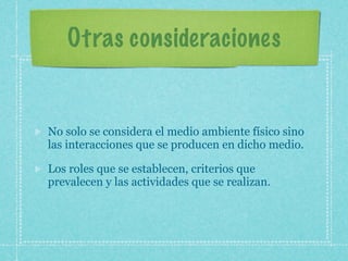 Otras consideraciones


No solo se considera el medio ambiente físico sino
las interacciones que se producen en dicho medio.

Los roles que se establecen, criterios que
prevalecen y las actividades que se realizan.
 