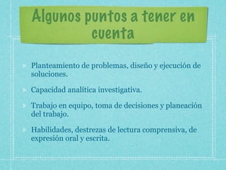 Algunos puntos a tener en
         cuenta
Planteamiento de problemas, diseño y ejecución de
soluciones.

Capacidad analítica investigativa.

Trabajo en equipo, toma de decisiones y planeación
del trabajo.

Habilidades, destrezas de lectura comprensiva, de
expresión oral y escrita.
 
