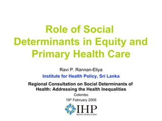 Role of Social
Determinants in Equity and
   Primary Health Care
                 Ravi P. Rannan-Eliya
        Institute for Health Policy, Sri Lanka
  Regional Consultation on Social Determinants of
     Health: Addressing the Health Inequalities
                        Colombo
                   19th February 2009
 