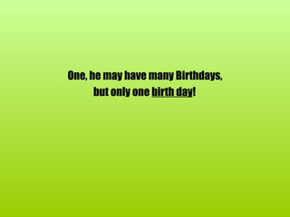 One, he may have many Birthdays, but only one  birth day !   
