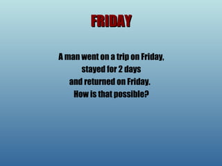 FRIDAY A man went on a trip on Friday, stayed for 2 days  and returned on Friday.   How is that possible? 