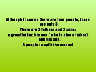 Although it seems there are four people, there are only 3.  There are 2 fathers and 2 sons: a grandfather, his son ( who is also a father), and his son. 3 people to split the money! 