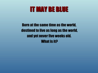 IT MAY BE BLUE Born at the same time as the world, destined to live as long as the world, and yet never five weeks old.  What is it? 