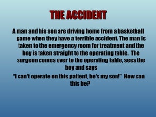 THE ACCIDENT A man and his son are driving home from a basketball game when they have a terrible accident. The man is taken to the emergency room for treatment and the boy is taken straight to the operating table.  The surgeon comes over to the operating table, sees the boy and says “ I can't operate on this patient, he's my son!”   How can this be?   