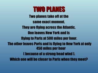 TWO PLANES Two planes take off at the  same exact moment.  They are flying across the Atlantic.  One leaves New York and is  flying to Paris at 500 miles per hour. The other leaves Paris and is flying to New York at only 450 miles per hour ( because of a strong head wind ).  Which one will be closer to Paris when they meet?  