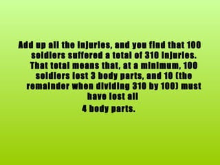 Add up all the injuries, and you find that 100 soldiers suffered a total of 310 injuries. That total means that, at a minimum, 100 soldiers lost 3 body parts, and 10 (the remainder when dividing 310 by 100) must have lost all  4 body parts.  