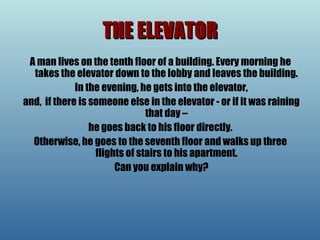 THE ELEVATOR A man lives on the tenth floor of a building. Every morning he takes the elevator down to the lobby and leaves the building. In the evening, he gets into the elevator, and,  if there is someone else in the elevator - or if it was raining that day – he goes back to his floor directly.  Otherwise, he goes to the seventh floor and walks up three flights of stairs to his apartment. Can you explain why? 