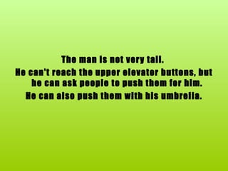 The man is not very tall.  He can't reach the upper elevator buttons, but he can ask people to push them for him.  He can also push them with his umbrella. 