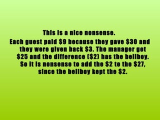 This is a nice nonsense.  Each guest paid $9 because they gave $30 and they were given back $3. The manager got $25 and the difference ($2) has the bellboy. So it is nonsense to add the $2 to the $27, since the bellboy kept the $2. 