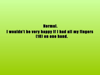 Normal. I wouldn’t be very happy if I had all my fingers (10) on one hand. 