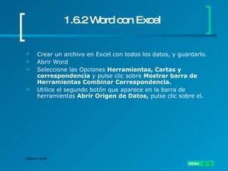 1.6.2 Word con Excel Crear un archivo en Excel con todos los datos, y guardarlo. Abrir Word Seleccione las Opciones  Herramientas, Cartas y correspondencia  y pulse clic sobre  Mostrar barra de Herramientas Combinar Correspondencia. Utilice el segundo botón que aparece en la barra de herramientas  Abrir Origen de Datos,  pulse clic sobre el. 