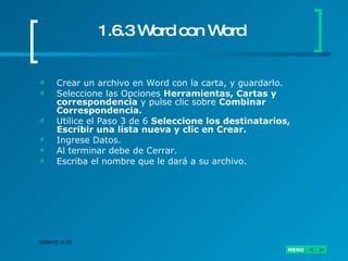 1.6.3 Word con Word Crear un archivo en Word con la carta, y guardarlo. Seleccione las Opciones  Herramientas, Cartas y correspondencia  y pulse clic sobre  Combinar Correspondencia. Utilice el Paso 3 de 6  Seleccione los destinatarios, Escribir una lista nueva y clic en Crear. Ingrese Datos. Al terminar debe de Cerrar. Escriba el nombre que le dará a su archivo. 