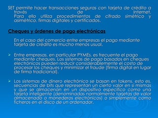 SET permite hacer transacciones seguras con tarjeta de crédito a través de Internet. Para ello utiliza procedimientos de cifrado simétrico y asimétrico, firmas digitales y certificados.  Cheques y órdenes de pago electrónicas En el caso del comercio entre empresas el pago mediante tarjeta de crédito es mucho menos usual. Entre empresas, en particular PYMEs, es frecuente el pago mediante cheques. Los sistemas de pago basados en cheques electrónicos pueden reducir considerablemente el costo de procesar los cheques y minimizar el fraude (firma digital en lugar de firma tradicional). Los sistemas de dinero electrónico se basan en tokens, esto es, secuencias de bits que representan un cierto valor en sí mismas y que se almacenan en un dispositivo específico como una tarjeta inteligente (denominadas normalmente tarjetas de valor almacenado o monederos electrónicos) o simplemente como ficheros en el disco de un ordenador.  