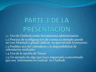 1.1 Uso de Outlook como herramienta administrativa
1.2 Proceso de configuración de cuenta su ejemplo puede
ser con Hotmail o gmail) indicar en que versión lo presenta
1.3 Posibles uso del calendario y la disponibilidad de
calendarios múltiples
1.4 Uso de la opción de Tareas
1.5 Un ejemplo de algo que haya impactado o encontrado
que sea interesante en realizar en Outlook
 
