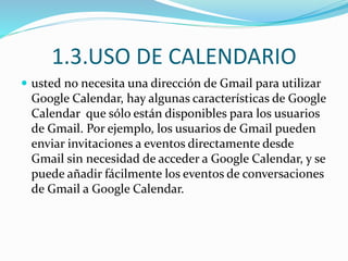 1.3.USO DE CALENDARIO
 usted no necesita una dirección de Gmail para utilizar
Google Calendar, hay algunas características de Google
Calendar que sólo están disponibles para los usuarios
de Gmail. Por ejemplo, los usuarios de Gmail pueden
enviar invitaciones a eventos directamente desde
Gmail sin necesidad de acceder a Google Calendar, y se
puede añadir fácilmente los eventos de conversaciones
de Gmail a Google Calendar.
 