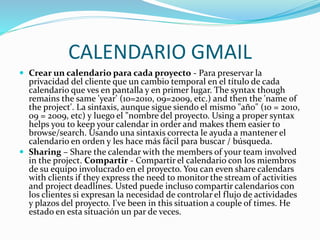 CALENDARIO GMAIL
 Crear un calendario para cada proyecto - Para preservar la
privacidad del cliente que un cambio temporal en el título de cada
calendario que ves en pantalla y en primer lugar. The syntax though
remains the same 'year' (10=2010, 09=2009, etc.) and then the 'name of
the project'. La sintaxis, aunque sigue siendo el mismo "año" (10 = 2010,
09 = 2009, etc) y luego el "nombre del proyecto. Using a proper syntax
helps you to keep your calendar in order and makes them easier to
browse/search. Usando una sintaxis correcta le ayuda a mantener el
calendario en orden y les hace más fácil para buscar / búsqueda.
 Sharing – Share the calendar with the members of your team involved
in the project. Compartir - Compartir el calendario con los miembros
de su equipo involucrado en el proyecto. You can even share calendars
with clients if they express the need to monitor the stream of activities
and project deadlines. Usted puede incluso compartir calendarios con
los clientes si expresan la necesidad de controlar el flujo de actividades
y plazos del proyecto. I've been in this situation a couple of times. He
estado en esta situación un par de veces.
 