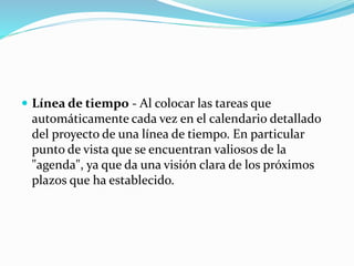  Línea de tiempo - Al colocar las tareas que
automáticamente cada vez en el calendario detallado
del proyecto de una línea de tiempo. En particular
punto de vista que se encuentran valiosos de la
"agenda", ya que da una visión clara de los próximos
plazos que ha establecido.
 