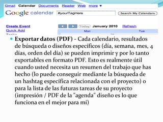 Exportar datos (PDF) - Cada calendario, resultados
de búsqueda o diseños específicos (día, semana, mes, 4
días, orden del día) se pueden imprimir y por lo tanto
exportables en formato PDF. Esto es realmente útil
cuando usted necesita un resumen del trabajo que has
hecho (lo puede conseguir mediante la búsqueda de
un hashtag específica relacionada con el proyecto) o
para la lista de las futuras tareas de su proyecto
(impresión / PDF de la "agenda" diseño es lo que
funciona en el mejor para mí)
 