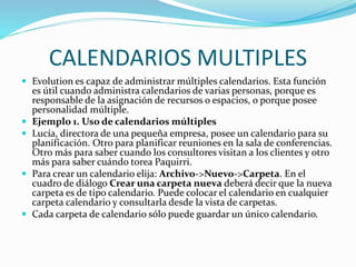 CALENDARIOS MULTIPLES
 Evolution es capaz de administrar múltiples calendarios. Esta función
es útil cuando administra calendarios de varias personas, porque es
responsable de la asignación de recursos o espacios, o porque posee
personalidad múltiple.
 Ejemplo 1. Uso de calendarios múltiples
 Lucía, directora de una pequeña empresa, posee un calendario para su
planificación. Otro para planificar reuniones en la sala de conferencias.
Otro más para saber cuando los consultores visitan a los clientes y otro
más para saber cuándo torea Paquirri.
 Para crear un calendario elija: Archivo->Nuevo->Carpeta. En el
cuadro de diálogo Crear una carpeta nueva deberá decir que la nueva
carpeta es de tipo calendario. Puede colocar el calendario en cualquier
carpeta calendario y consultarla desde la vista de carpetas.
 Cada carpeta de calendario sólo puede guardar un único calendario.
 