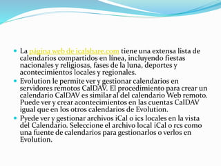  La página web de icalshare.com tiene una extensa lista de
calendarios compartidos en línea, incluyendo fiestas
nacionales y religiosas, fases de la luna, deportes y
acontecimientos locales y regionales.
 Evolution le permite ver y gestionar calendarios en
servidores remotos CalDAV. El procedimiento para crear un
calendario CalDAV es similar al del calendario Web remoto.
Puede ver y crear acontecimientos en las cuentas CalDAV
igual que en los otros calendarios de Evolution.
 Pyede ver y gestionar archivos iCal o ics locales en la vista
del Calendario. Seleccione el archivo local iCal o rcs como
una fuente de calendarios para gestionarlos o verlos en
Evolution.
 