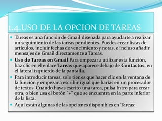 1.4.USO DE LA OPCION DE TAREAS
 Tareas es una función de Gmail diseñada para ayudarte a realizar
un seguimiento de las tareas pendientes. Puedes crear listas de
artículos, incluir fechas de vencimiento y notas, e incluso añadir
mensajes de Gmail directamente a Tareas.
 Uso de Tareas en Gmail Para empezar a utilizar esta función,
haz clic en el enlace Tareas que aparece debajo de Contactos, en
el lateral izquierdo de la pantalla.
 Para introducir tareas, solo tienes que hacer clic en la ventana de
la función y empezar a escribir igual que harías en un procesador
de textos. Cuando hayas escrito una tarea, pulsa Intro para crear
otra, o bien usa el botón "+" que se encuentra en la parte inferior
de la lista.
 Aquí están algunas de las opciones disponibles en Tareas:
 