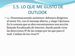 1.5. LO QUE ME GUSTO DE
OUTLOOK
 1.1. Desenmascarando anónimos: debemos dirigirnos
al menú Ver, con el mensaje abierto, y elegir Opciones.
En la ventana que se abre encontraremos una sección
llamada Encabezado de Internet, donde puede verse
las direcciones IP de las compu por las que paso el
mail. Cuidate de los virus!!!!
 