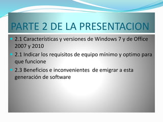 PARTE 2 DE LA PRESENTACION
 2.1 Características y versiones de Windows 7 y de Office
2007 y 2010
 2.1 Indicar los requisitos de equipo mínimo y optimo para
que funcione
 2.3 Beneficios e inconvenientes de emigrar a esta
generación de software
 