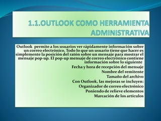 Outlook permite a los usuarios ver rápidamente información sobre
un correo electrónico. Todo lo que un usuario tiene que hacer es
simplemente la posición del ratón sobre un mensaje para mostrar el
mensaje pop-up. El pop-up mensaje de correo electrónico contiene
información sobre lo siguiente:
Fecha y hora de recepción del mensaje
Nombre del remitente
Tamaño del archivo
Con Outlook, las mejoras se incluyen:
Organizador de correo electrónico
Poniendo de relieve elementos
Marcación de los artículos
 